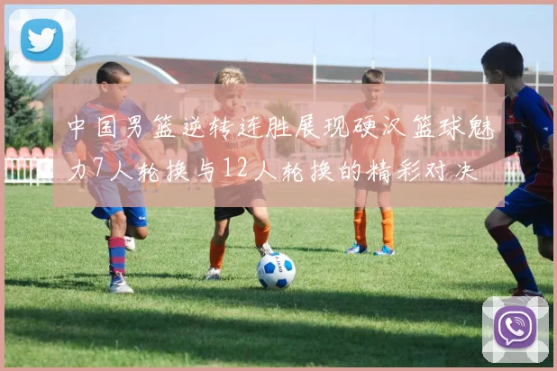 中国男篮逆转连胜展现硬汉篮球魅力7人轮换与12人轮换的精彩对决