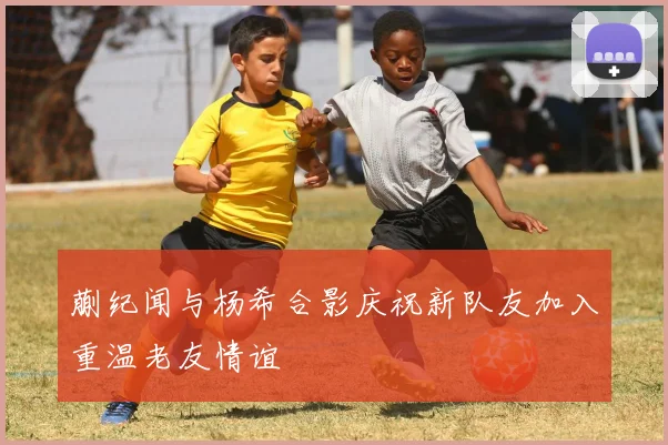 蒯纪闻与杨希合影庆祝新队友加入重温老友情谊
