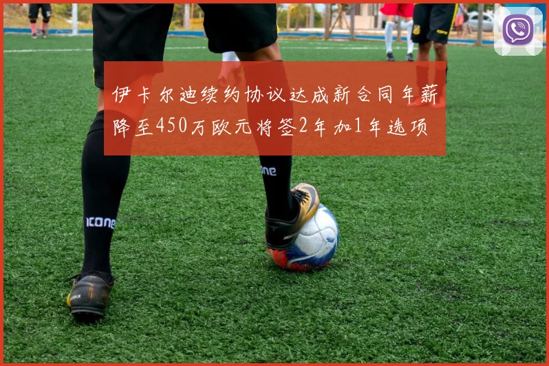 伊卡尔迪续约协议达成新合同年薪降至450万欧元将签2年加1年选项