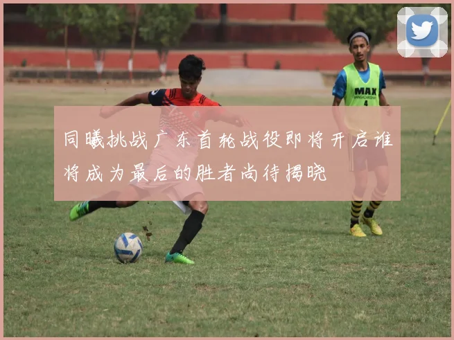 同曦挑战广东首轮战役即将开启谁将成为最后的胜者尚待揭晓