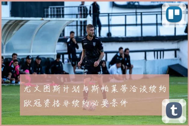 尤文图斯计划与斯帕莱蒂洽谈续约欧冠资格非续约必要条件