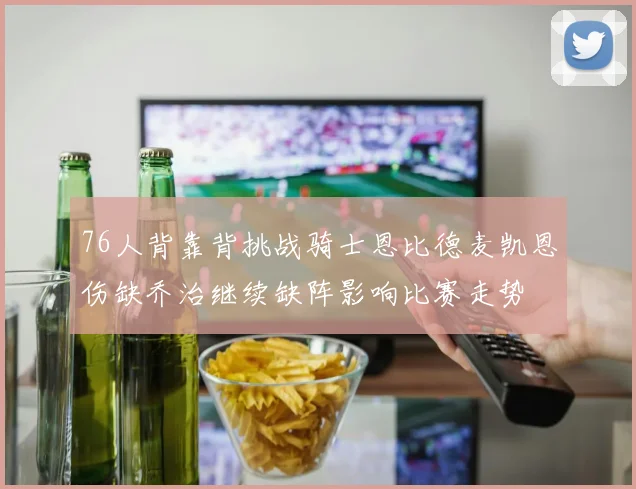 76人背靠背挑战骑士恩比德麦凯恩伤缺乔治继续缺阵影响比赛走势