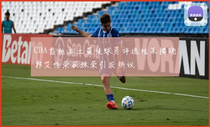 CBA首轮本土最佳球员评选结果揭晓郭艾伦荣获殊荣引发热议