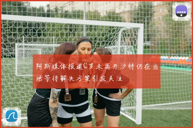 阿斯媒体报道C罗未离开沙特仍在当地等待解决方案引发关注