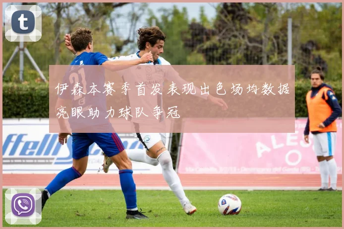 伊森本赛季首发表现出色场均数据亮眼助力球队争冠