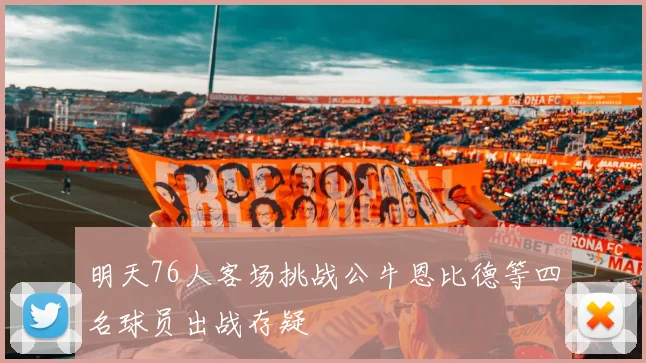 明天76人客场挑战公牛恩比德等四名球员出战存疑