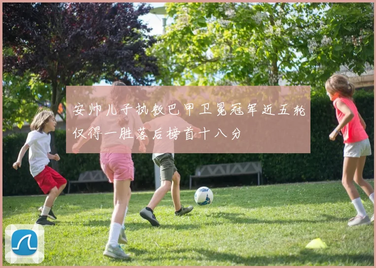 安帅儿子执教巴甲卫冕冠军近五轮仅得一胜落后榜首十八分