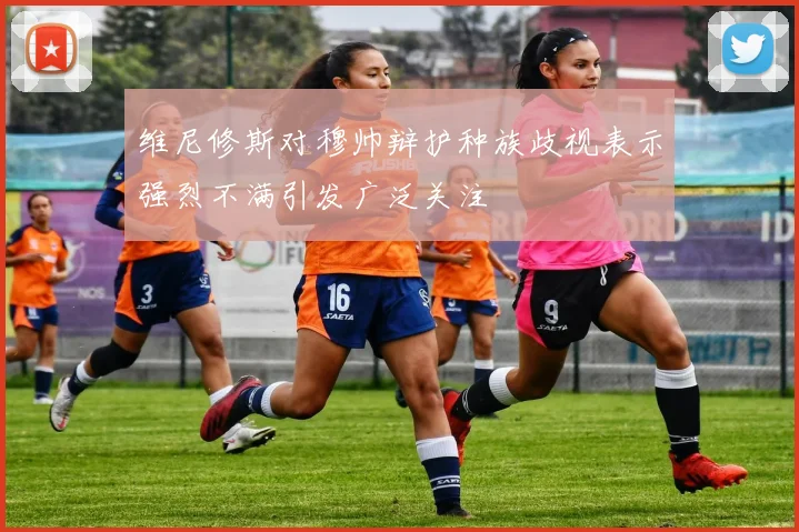 维尼修斯对穆帅辩护种族歧视表示强烈不满引发广泛关注