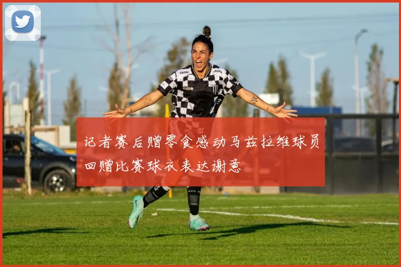 记者赛后赠零食感动马兹拉维球员回赠比赛球衣表达谢意