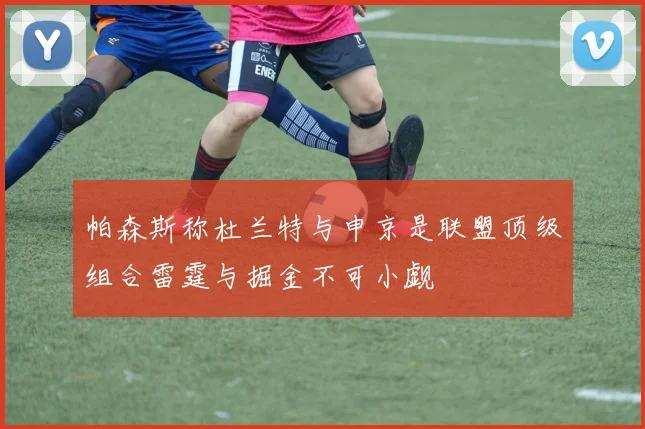 帕森斯称杜兰特与申京是联盟顶级组合雷霆与掘金不可小觑