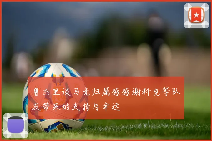 鲁杰里谈马竞归属感感谢科克等队友带来的支持与幸运
