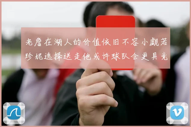 老詹在湖人的价值依旧不容小觑若珍妮选择送走他或许球队会更具竞争力