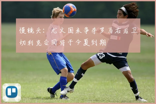 慢镜头：尤文国米争夺罗马右后卫切利克合同将于今夏到期