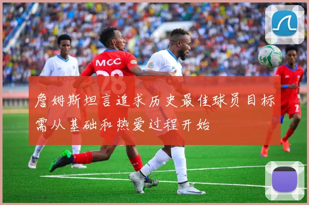 詹姆斯坦言追求历史最佳球员目标需从基础和热爱过程开始