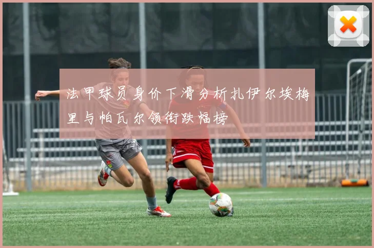 法甲球员身价下滑分析扎伊尔埃梅里与帕瓦尔领衔跌幅榜