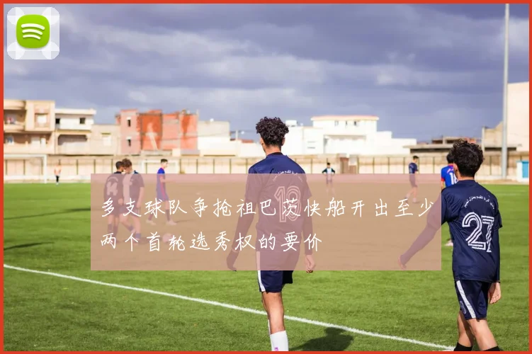 多支球队争抢祖巴茨快船开出至少两个首轮选秀权的要价