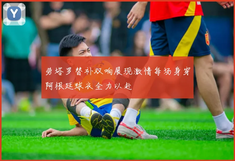 劳塔罗替补双响展现激情每场身穿阿根廷球衣全力以赴