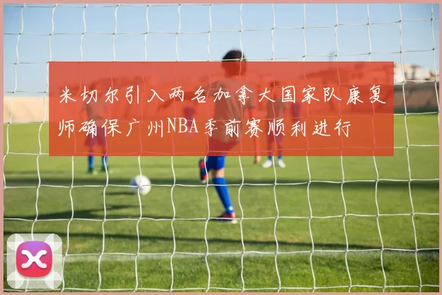 米切尔引入两名加拿大国家队康复师确保广州NBA季前赛顺利进行
