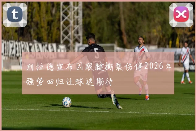 利拉德宣布因跟腱撕裂伤停2026年强势回归让球迷期待