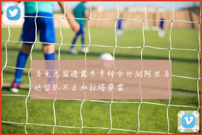 马竞总监透露冬季转会计划阿尔马达留队不去加拉塔萨雷