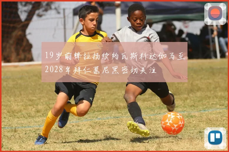 19岁前锋拉扬续约瓦斯科达伽马至2028年拜仁慕尼黑密切关注