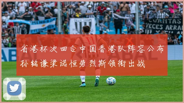 省港杯次回合中国香港队阵容公布孙铭谦梁诺恒劳烈斯领衔出战