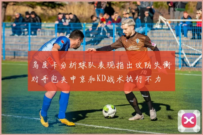 乌度卡分析球队表现指出攻防失衡对手包夹申京和KD战术执行不力