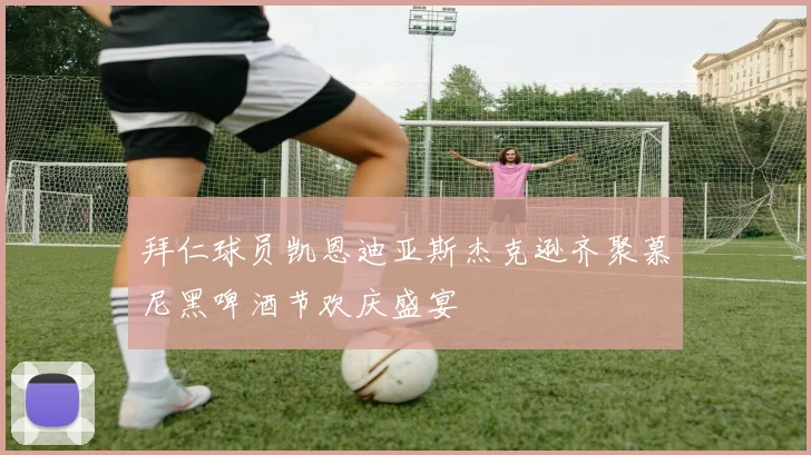 拜仁球员凯恩迪亚斯杰克逊齐聚慕尼黑啤酒节欢庆盛宴