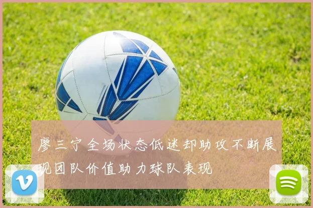 廖三宁全场状态低迷却助攻不断展现团队价值助力球队表现