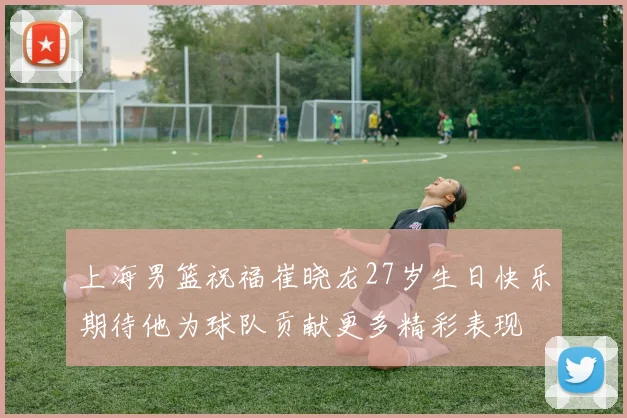 上海男篮祝福崔晓龙27岁生日快乐期待他为球队贡献更多精彩表现