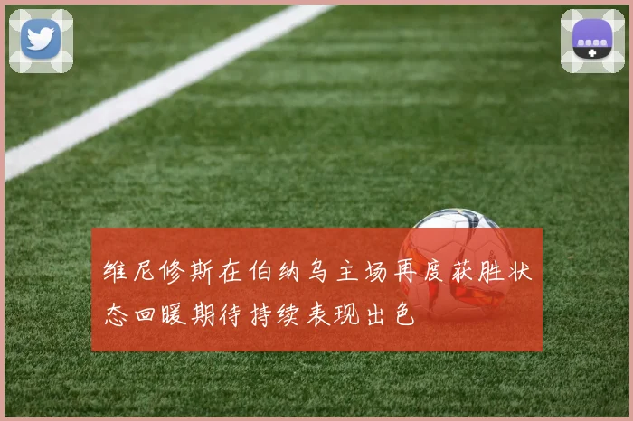 维尼修斯在伯纳乌主场再度获胜状态回暖期待持续表现出色