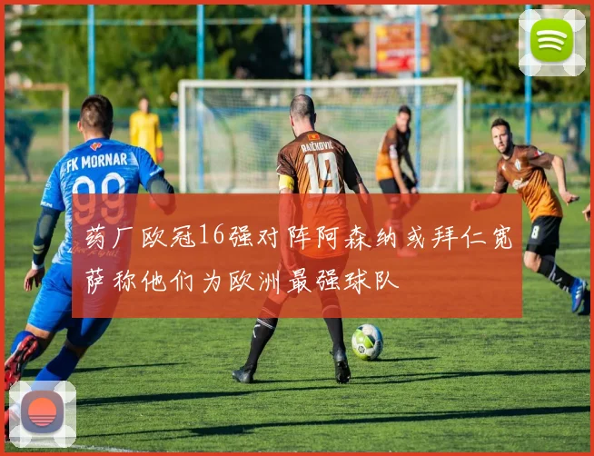 药厂欧冠16强对阵阿森纳或拜仁宽萨称他们为欧洲最强球队