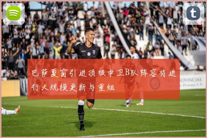 巴萨夏窗引进顶级中卫B队阵容将进行大规模更新与重组