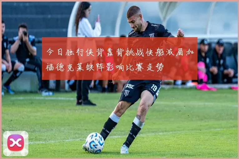 今日独行侠背靠背挑战快船浓眉加福德克莱缺阵影响比赛走势