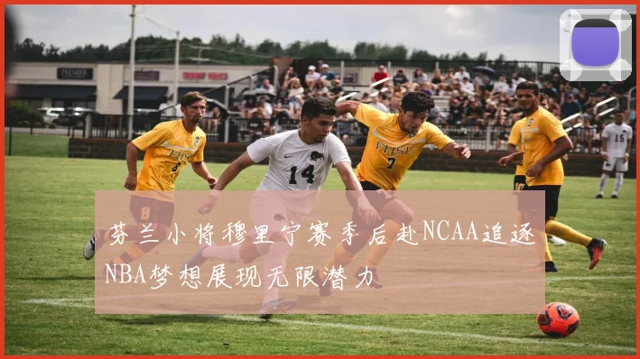 芬兰小将穆里宁赛季后赴NCAA追逐NBA梦想展现无限潜力