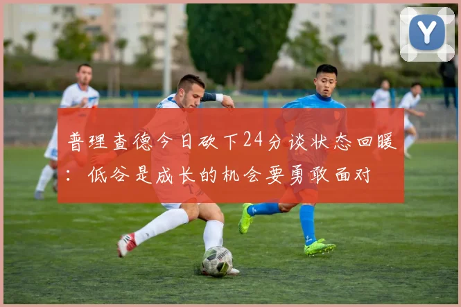 普理查德今日砍下24分谈状态回暖：低谷是成长的机会要勇敢面对