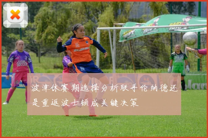 波津休赛期选择分析联手伦纳德还是重返波士顿成关键决策
