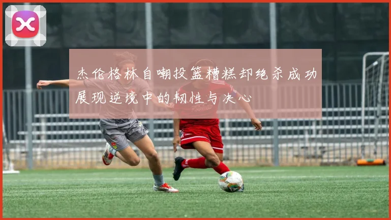 杰伦格林自嘲投篮糟糕却绝杀成功展现逆境中的韧性与决心