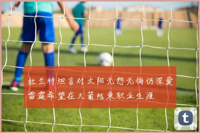 杜兰特坦言对太阳无怨无悔仍深爱雷霆希望在火箭结束职业生涯