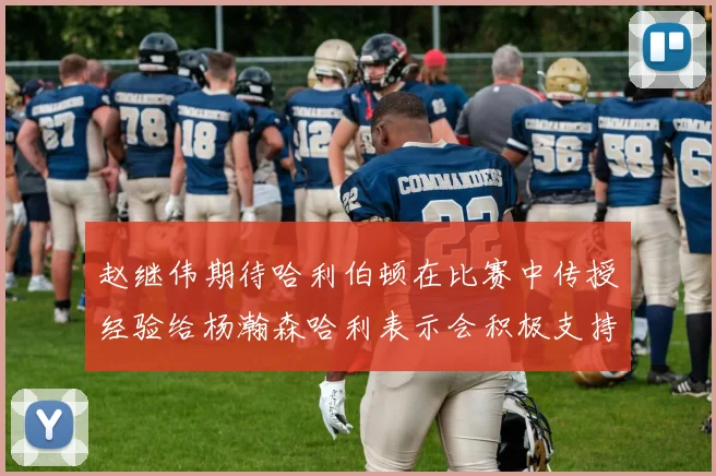 赵继伟期待哈利伯顿在比赛中传授经验给杨瀚森哈利表示会积极支持