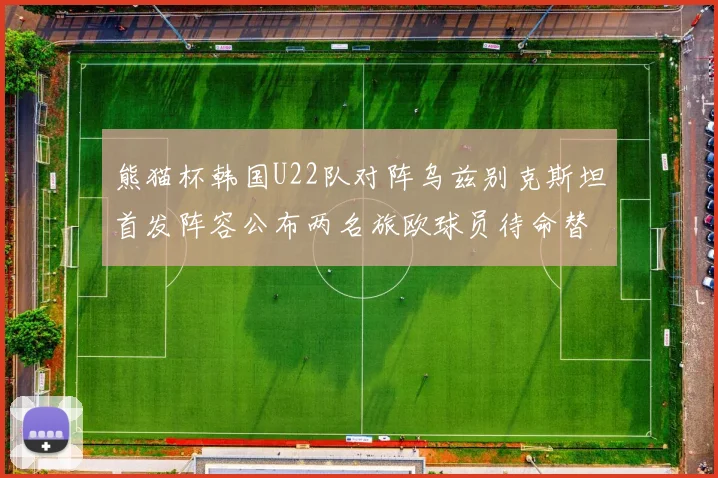 熊猫杯韩国U22队对阵乌兹别克斯坦首发阵容公布两名旅欧球员待命替补