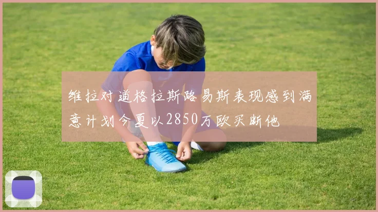 维拉对道格拉斯路易斯表现感到满意计划今夏以2850万欧买断他
