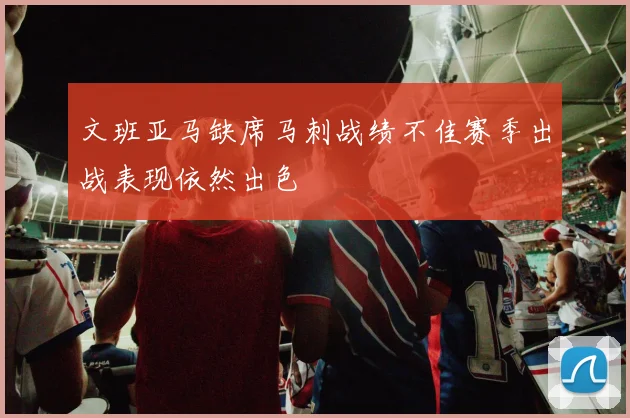 文班亚马缺席马刺战绩不佳赛季出战表现依然出色